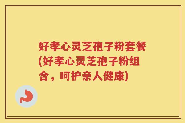 好孝心灵芝孢子粉套餐(好孝心灵芝孢子粉组合，呵护亲人健康)