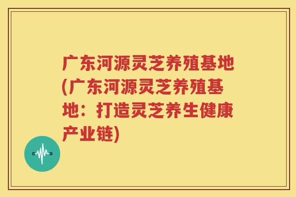 广东河源灵芝养殖基地(广东河源灵芝养殖基地：打造灵芝养生健康产业链)