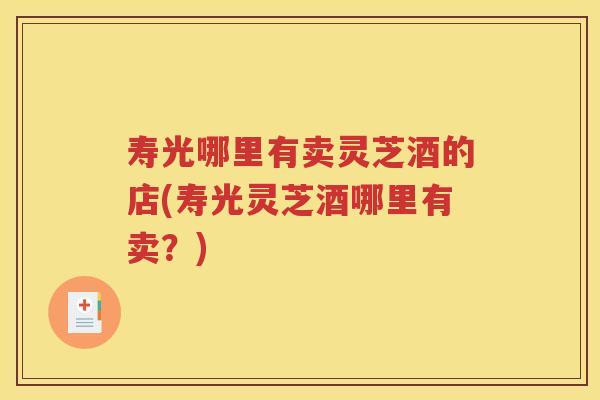 寿光哪里有卖灵芝酒的店(寿光灵芝酒哪里有卖?) 寿光哪里有卖灵芝酒的店(寿光灵芝酒哪里有卖?)
