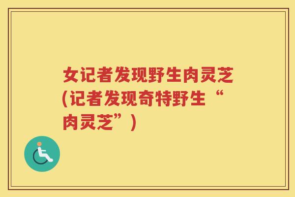 女记者发现野生肉灵芝(记者发现奇特野生“肉灵芝”)
