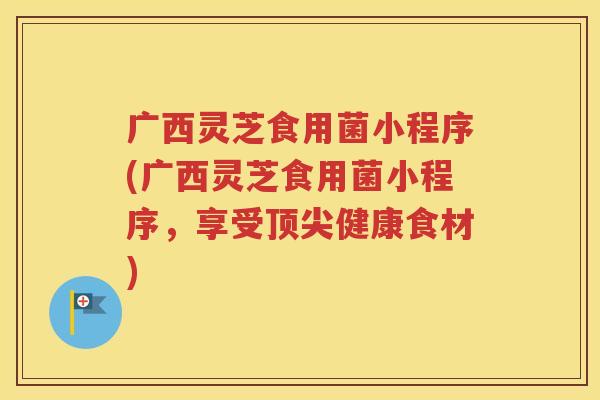 广西灵芝食用菌小程序(广西灵芝食用菌小程序，享受顶尖健康食材)
