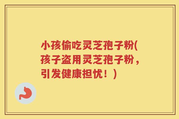 小孩偷吃灵芝孢子粉(孩子盗用灵芝孢子粉，引发健康担忧！)