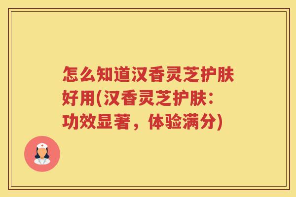 怎么知道汉香灵芝护肤好用(汉香灵芝护肤：功效显著，体验满分)
