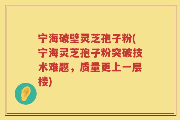 宁海破壁灵芝孢子粉(宁海灵芝孢子粉突破技术难题，质量更上一层楼)