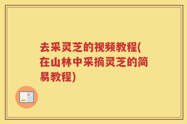 去采灵芝的视频教程(在山林中采摘灵芝的简易教程)