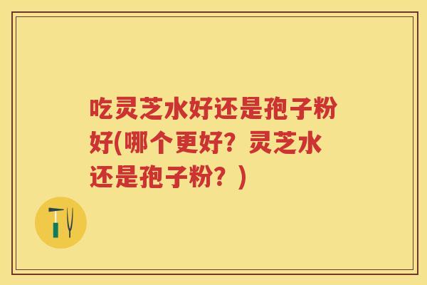 吃灵芝水好还是孢子粉好(哪个更好？灵芝水还是孢子粉？)