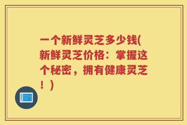 一个新鲜灵芝多少钱(新鲜灵芝价格:掌握这个秘密,拥有健康灵芝!) 一个新鲜灵芝多少钱(新鲜灵芝价格:掌握这个秘密,拥有健康灵芝!)
