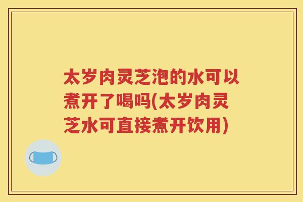 太岁肉灵芝泡的水可以煮开了喝吗(太岁肉灵芝水可直接煮开饮用)