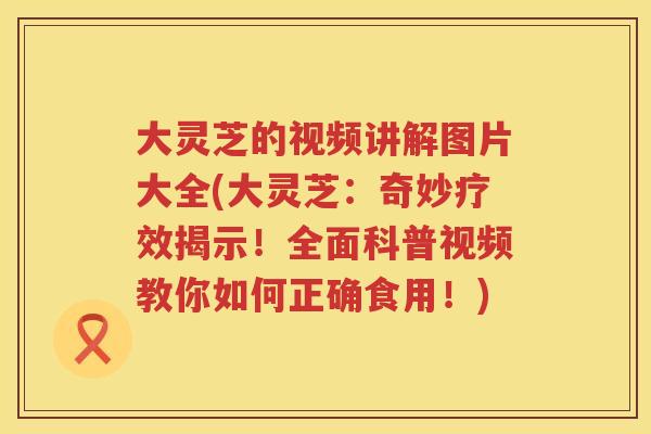 大灵芝的视频讲解图片大全(大灵芝：奇妙疗效揭示！全面科普视频教你如何正确食用！)