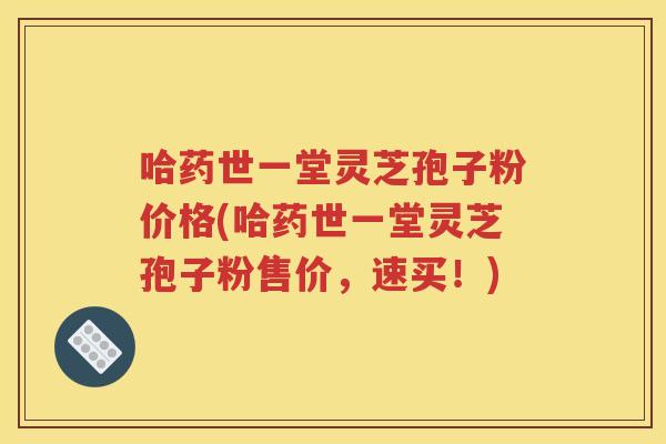 哈药世一堂灵芝孢子粉价格(哈药世一堂灵芝孢子粉售价，速买！)