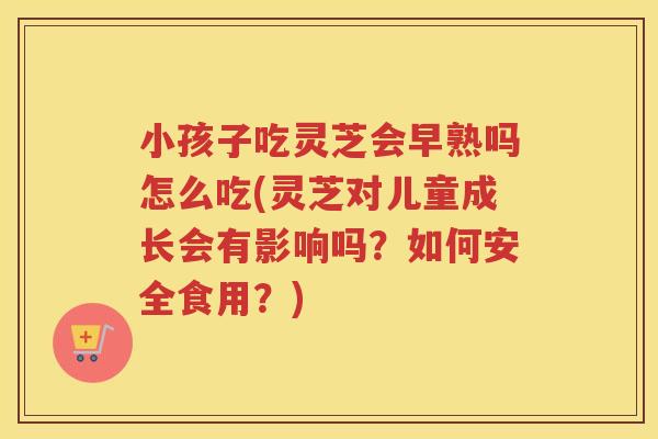 小孩子吃灵芝会早熟吗怎么吃(灵芝对儿童成长会有影响吗？如何安全食用？)
