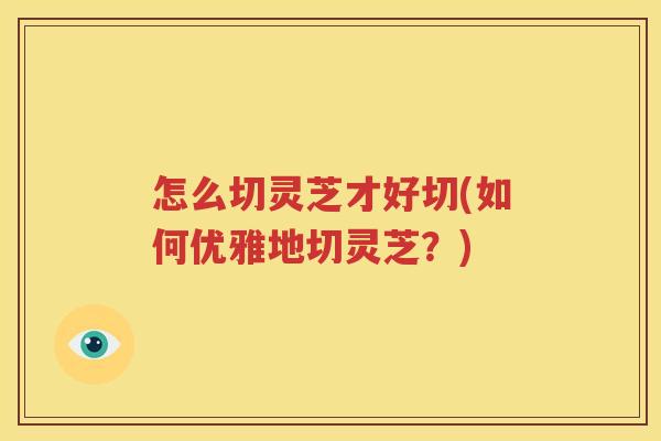 怎么切灵芝才好切(如何优雅地切灵芝?) 怎么切灵芝才好切(如何优雅地切灵芝?)