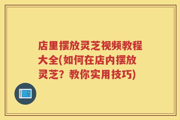 店里摆放灵芝视频教程大全(如何在店内摆放灵芝？教你实用技巧)