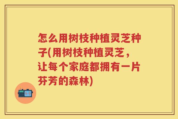 怎么用树枝种植灵芝种子(用树枝种植灵芝，让每个家庭都拥有一片芬芳的森林)