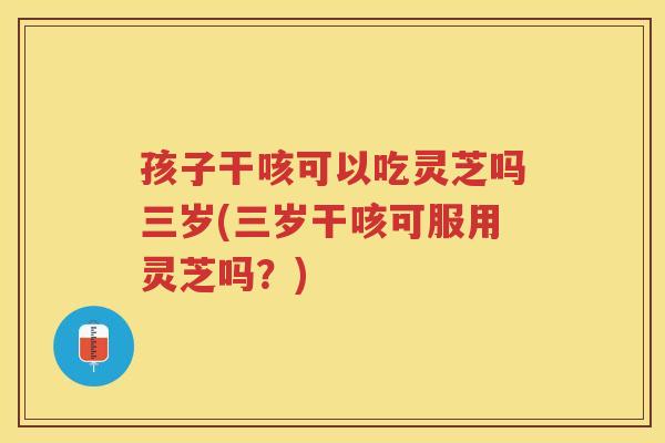 孩子干咳可以吃灵芝吗三岁(三岁干咳可服用灵芝吗？)