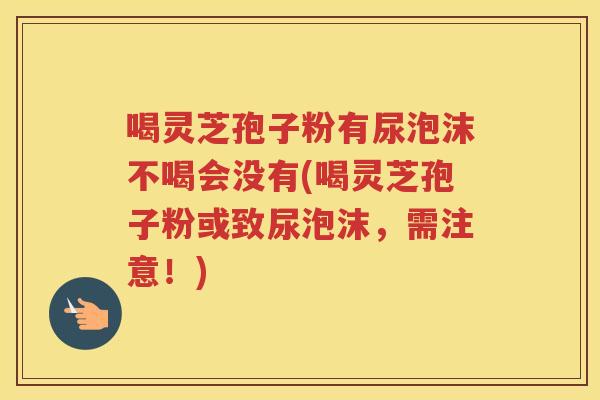 喝灵芝孢子粉有尿泡沫不喝会没有(喝灵芝孢子粉或致尿泡沫，需注意！)