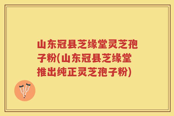 山东冠县芝缘堂灵芝孢子粉(山东冠县芝缘堂推出纯正灵芝孢子粉) 山东冠县芝缘堂灵芝孢子粉(山东冠县芝缘堂推出纯正灵芝孢子粉)