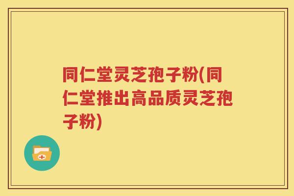 同仁堂灵芝孢子粉(同仁堂推出高品质灵芝孢子粉)