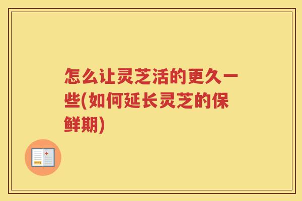 怎么让灵芝活的更久一些(如何延长灵芝的保鲜期)