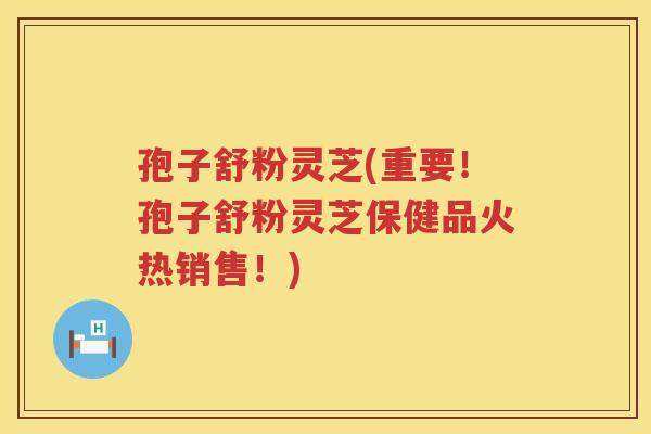 孢子舒粉灵芝(重要！孢子舒粉灵芝保健品火热销售！)
