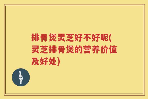 排骨煲灵芝好不好呢(灵芝排骨煲的营养价值及好处)