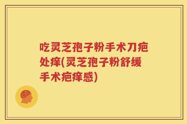 吃灵芝孢子粉手术刀疤处痒(灵芝孢子粉舒缓手术疤痒感)
