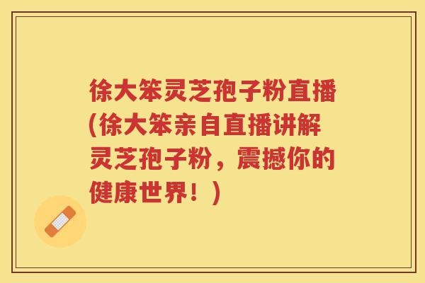 徐大笨灵芝孢子粉直播(徐大笨亲自直播讲解灵芝孢子粉，震撼你的健康世界！)