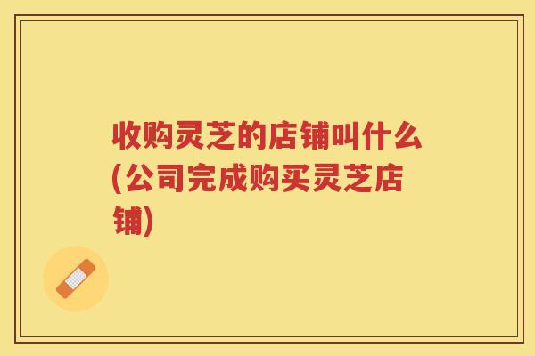 收购灵芝的店铺叫什么(公司完成购买灵芝店铺)