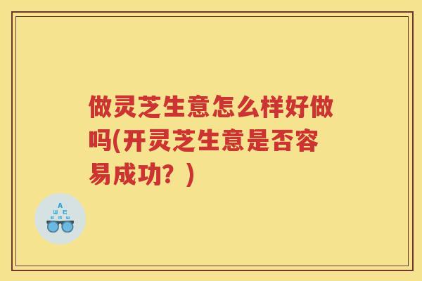 做灵芝生意怎么样好做吗(开灵芝生意是否容易成功？)