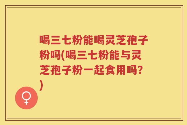 喝三七粉能喝灵芝孢子粉吗(喝三七粉能与灵芝孢子粉一起食用吗？)