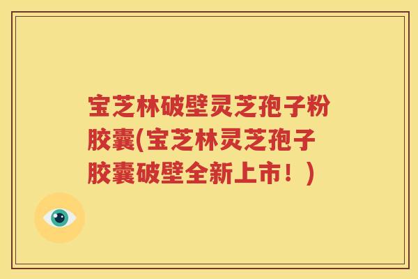 宝芝林破壁灵芝孢子粉胶囊(宝芝林灵芝孢子胶囊破壁全新上市!) 宝芝林破壁灵芝孢子粉胶囊(宝芝林灵芝孢子胶囊破壁全新上市!)
