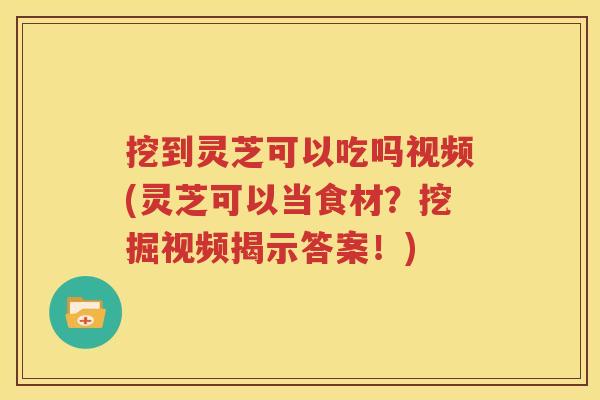 挖到灵芝可以吃吗视频(灵芝可以当食材？挖掘视频揭示答案！)