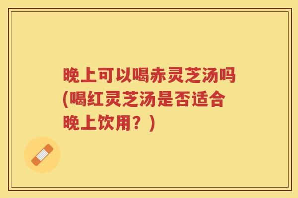 晚上可以喝赤灵芝汤吗(喝红灵芝汤是否适合晚上饮用？)