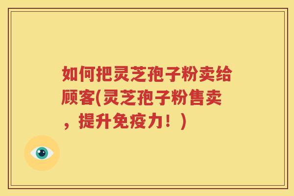 如何把灵芝孢子粉卖给顾客(灵芝孢子粉售卖，提升免疫力！)