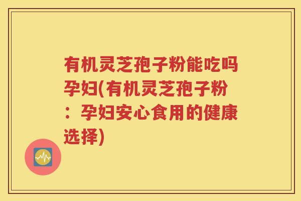 有机灵芝孢子粉能吃吗孕妇(有机灵芝孢子粉：孕妇安心食用的健康选择)