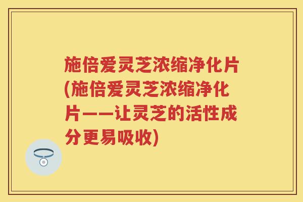 施倍爱灵芝浓缩净化片(施倍爱灵芝浓缩净化片——让灵芝的活性成分更易吸收)