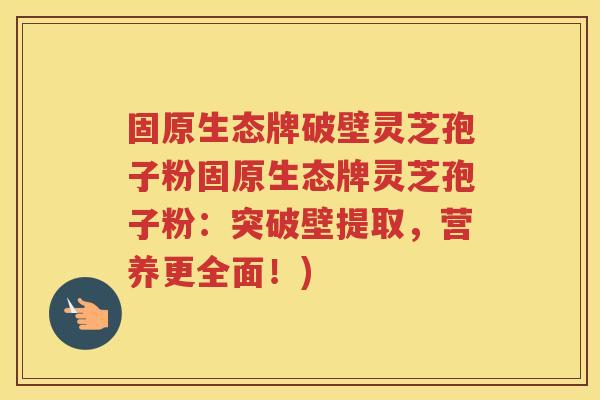 固原生态牌破壁灵芝孢子粉固原生态牌灵芝孢子粉：突破壁提取，营养更全面！)