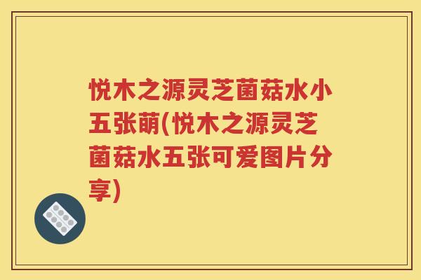 悦木之源灵芝菌菇水小五张萌(悦木之源灵芝菌菇水五张可爱图片分享)