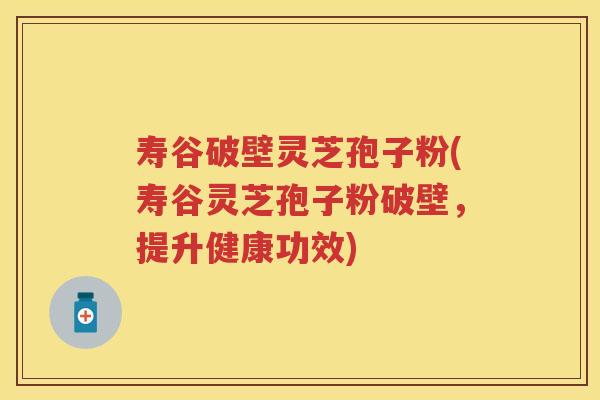 寿谷破壁灵芝孢子粉(寿谷灵芝孢子粉破壁，提升健康功效)