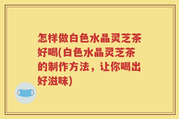 怎样做白色水晶灵芝茶好喝(白色水晶灵芝茶的制作方法，让你喝出好滋味)