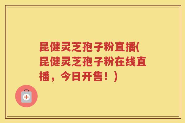 昆健灵芝孢子粉直播(昆健灵芝孢子粉在线直播，今日开售！)