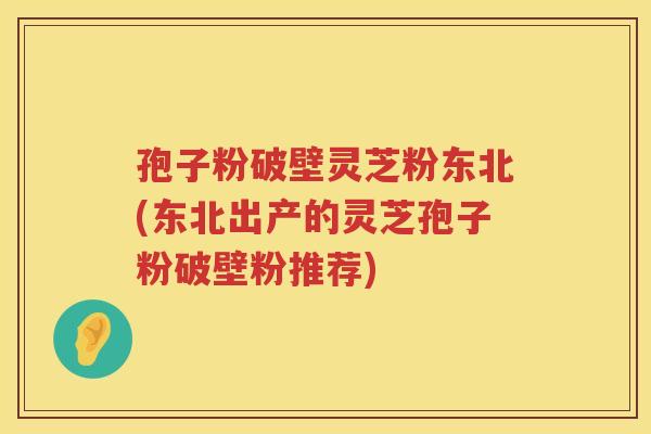 孢子粉破壁灵芝粉东北(东北出产的灵芝孢子粉破壁粉推荐)