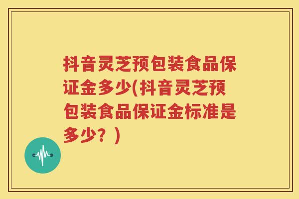 抖音灵芝预包装食品保证金多少(抖音灵芝预包装食品保证金标准是多少？)