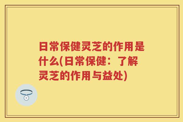 日常保健灵芝的作用是什么(日常保健：了解灵芝的作用与益处)