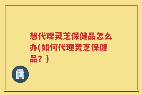 想代理灵芝保健品怎么办(如何代理灵芝保健品？)