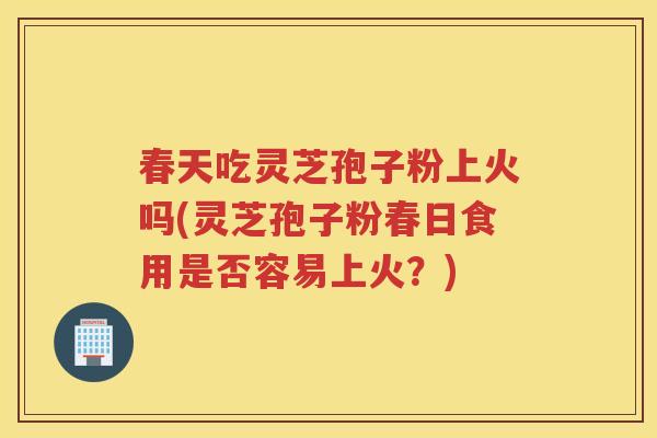 春天吃灵芝孢子粉上火吗(灵芝孢子粉春日食用是否容易上火？)