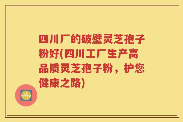 四川厂的破壁灵芝孢子粉好(四川工厂生产高品质灵芝孢子粉，护您健康之路)