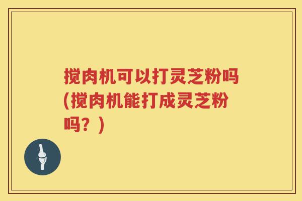 搅肉机可以打灵芝粉吗(搅肉机能打成灵芝粉吗？)