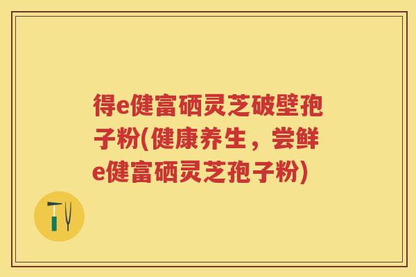 得e健富硒灵芝破壁孢子粉(健康养生，尝鲜e健富硒灵芝孢子粉)