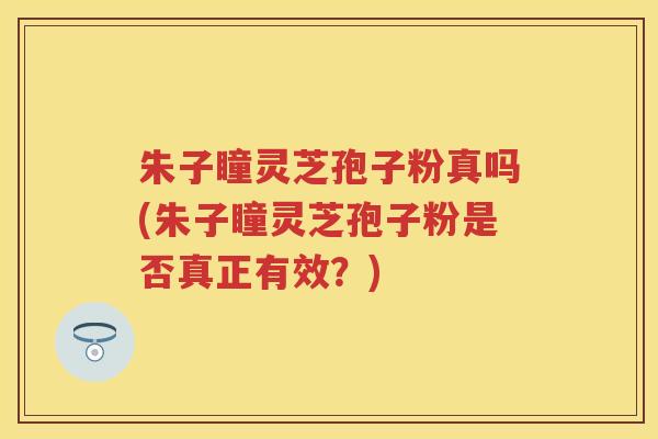 朱子瞳灵芝孢子粉真吗(朱子瞳灵芝孢子粉是否真正有效？)